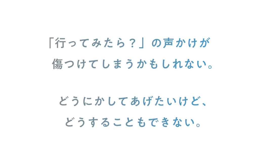 「行ってみたら？」の声掛けが傷つけてしまうかもしれない。どうにかしてあげたいけど、どうすることもできない。