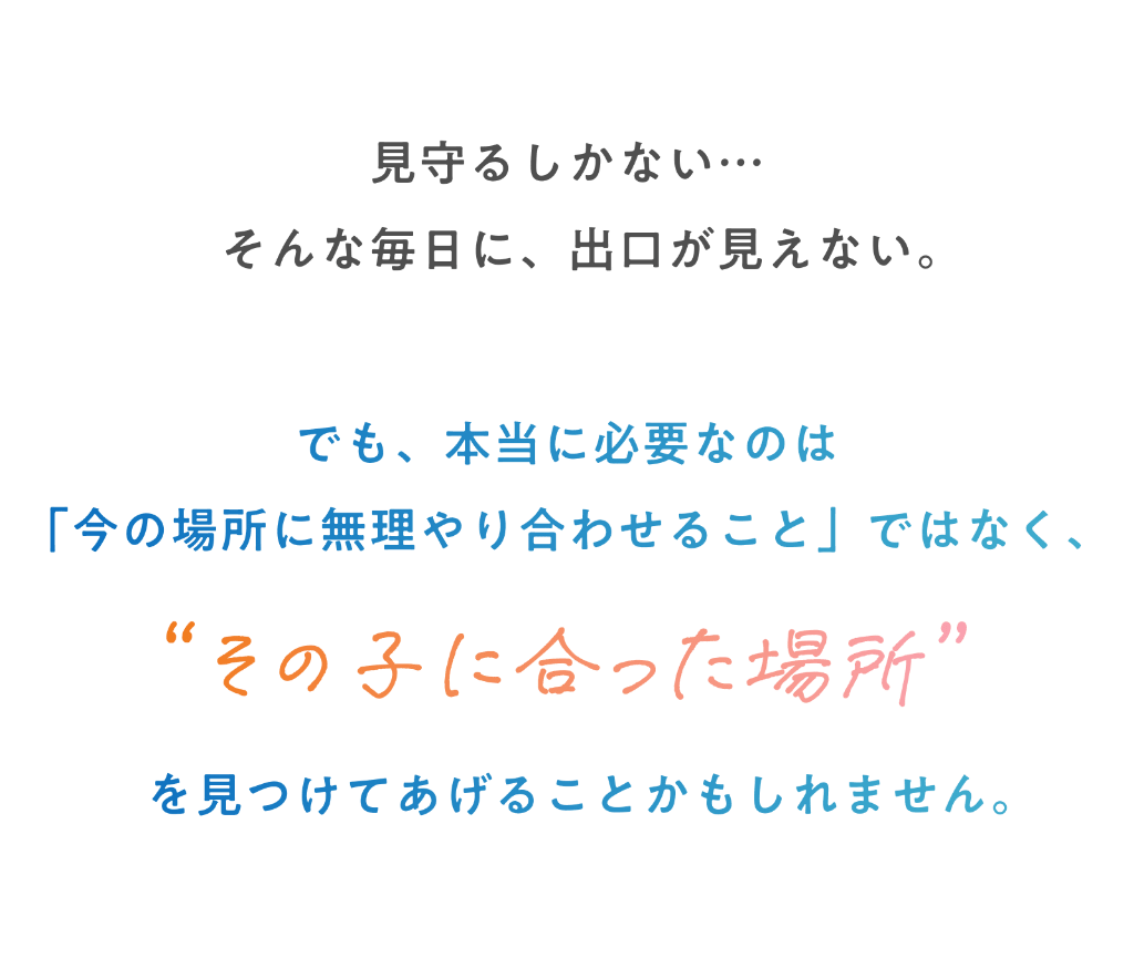 見守るしかない…そんな毎日に、出口が見えない。でも、本当に必要なのは「今の場所に無理やり合わせること」ではなく、”その子にあった場所”を見つけてげることかもしれません。